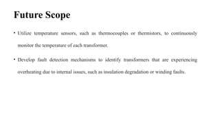 Future Scope
• Utilize temperature sensors, such as thermocouples or thermistors, to continuously
monitor the temperature of each transformer.
• Develop fault detection mechanisms to identify transformers that are experiencing
overheating due to internal issues, such as insulation degradation or winding faults.
 