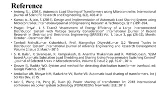Reference
• Antony, S. J. (2018). Automatic Load Sharing of Transformers using Microcontroller. International
Journal of Scientific Research and Engineering, 6(2), 408-410.
• Kumar, A., & Jain, S. (2016). Design and Implementation of Automatic Load Sharing System using
Microcontroller. International Journal of Engineering Research & Technology, 5(11), 891-894.
• Pragati Priya1, L S Titare2 “Assessment of Energy Efficiency of a Large Interconnected
Distribution System with Voltage Security Consideration” International Journal of Recent
Research in Electrical and Electronics Engineering (IJRREEE) Vol. 1, Issue 3, pp: (26-32), Month:
October - December 2014
• Tamboli Mehulkumar Kishorbhai1, Prof. Mangroliya Divyeshkumar G.2 “Recent Trades in
Distribution System” International Journal of Advance Engineering and Research Development
Volume 2,Issue 3, March -2015
• S. R. Balan, P. Sivanesan, R. Ramprakash, B. Anantha Thakannan and K. MithinSubash, “GSM
based Automatic Substation Load Shedding and Sharing Using Programmable Switching Control”
, Journal of Selected Areas in Microelectronics, Volume 6, Issue 2, pp. 59-61, 2014
• Deaver BJ, Radtke WO. System and method for detecting distribution transformer overload. ed:
Google Patents. 2010
• Ambalkar AR, Bhoyar NM, Badarkhe VV, Bathe VB. Automatic load sharing of transformers. Int J
Sci Res Dev. 2015
• Aziz S, Wang Hz, Peng JC, Ruan JQ. Power sharing of transformer. In: 2018 international
conference on power system technology (POWERCON). New York: IEEE; 2018
 