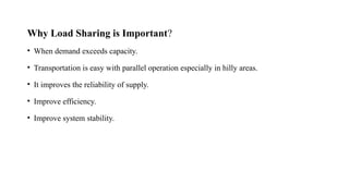 Why Load Sharing is Important?
• When demand exceeds capacity.
• Transportation is easy with parallel operation especially in hilly areas.
• It improves the reliability of supply.
• Improve efficiency.
• Improve system stability.
 