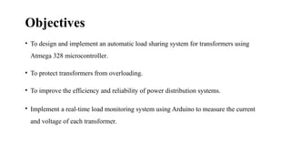 Objectives
• To design and implement an automatic load sharing system for transformers using
Atmega 328 microcontroller.
• To protect transformers from overloading.
• To improve the efficiency and reliability of power distribution systems.
• Implement a real-time load monitoring system using Arduino to measure the current
and voltage of each transformer.
 