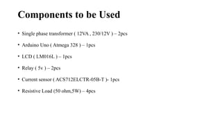 Components to be Used
• Single phase transformer ( 12VA , 230/12V ) – 2pcs
• Arduino Uno ( Atmega 328 ) – 1pcs
• LCD ( LM016L ) – 1pcs
• Relay ( 5v ) – 2pcs
• Current sensor ( ACS712ELCTR-05B-T )- 1pcs
• Resistive Load (50 ohm,5W) – 4pcs
 