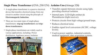 Single Phase Transformer (12VA ,230/12V)
• A single-phase transformer is a passive electrical
device that transfers electrical energy from one
circuit to another circuit using the principle of
Electromagnetic Induction.
• There are two main types of single-phase
transformers: step-up transformers and step-
down transformers.
• Single-phase transformers are widely used in
various applications, including: Power
distribution, Appliance power, Isolation
transformers, Control circuits etc.
Arduino Uno (Atmega 328)
• Transfers signals between circuits using light,
providing electrical isolation.
• Internal parts: LED (light emitter) &
Photodetector (light receiver).
• Protects circuits from high voltage/ground loops.
• Reduces electrical noise.
• Enables signal level conversion (AC/DC, voltage
levels).
• Used in power supplies, industrial controls,
medical equipment, data acquisition systems.
 