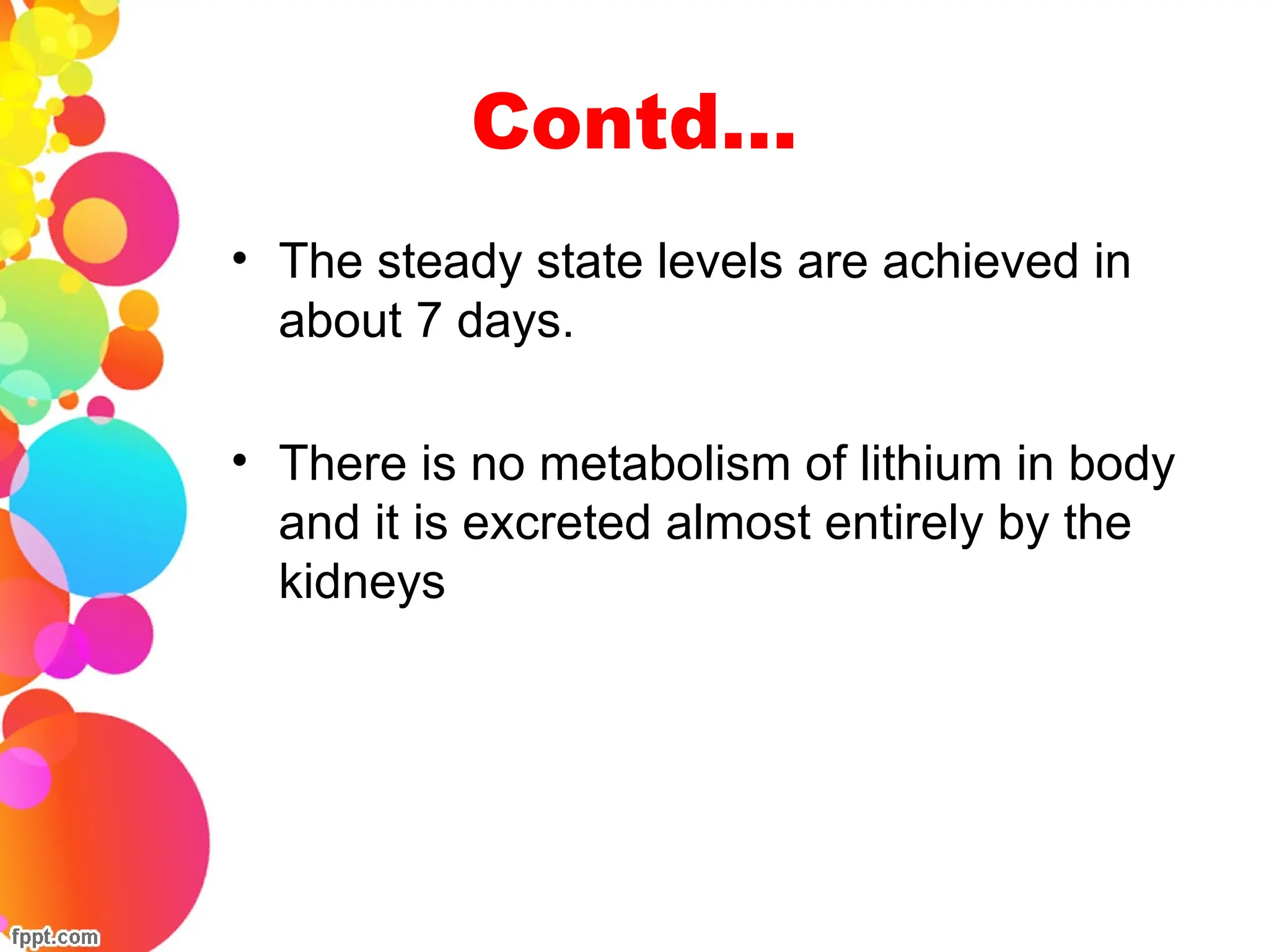 Contd…
• The steady state levels are achieved in
about 7 days.
• There is no metabolism of lithium in body
and it is excreted almost entirely by the
kidneys
 