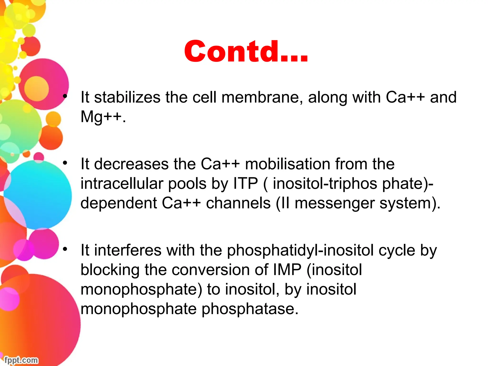 Contd…
• It stabilizes the cell membrane, along with Ca++ and
Mg++.
• It decreases the Ca++ mobilisation from the
intracellular pools by ITP ( inositol-triphos phate)-
dependent Ca++ channels (II messenger system).
• It interferes with the phosphatidyl-inositol cycle by
blocking the conversion of IMP (inositol
monophosphate) to inositol, by inositol
monophosphate phosphatase.
 
