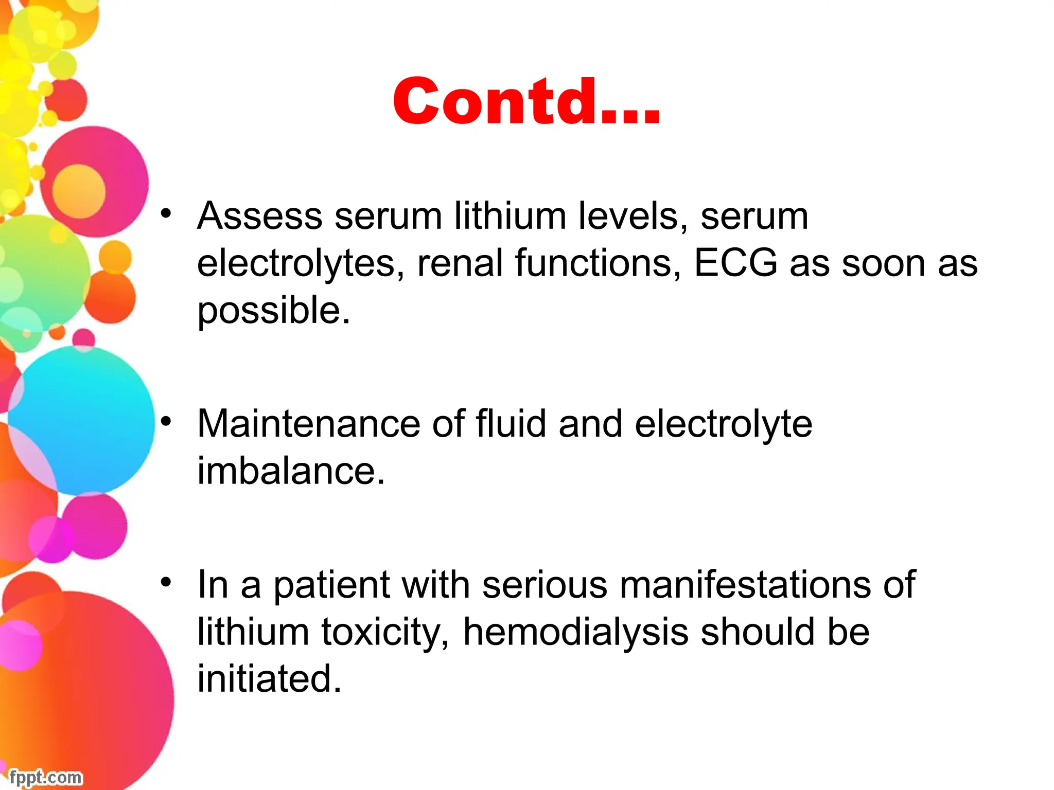 Contd…
• Assess serum lithium levels, serum
electrolytes, renal functions, ECG as soon as
possible.
• Maintenance of fluid and electrolyte
imbalance.
• In a patient with serious manifestations of
lithium toxicity, hemodialysis should be
initiated.
 