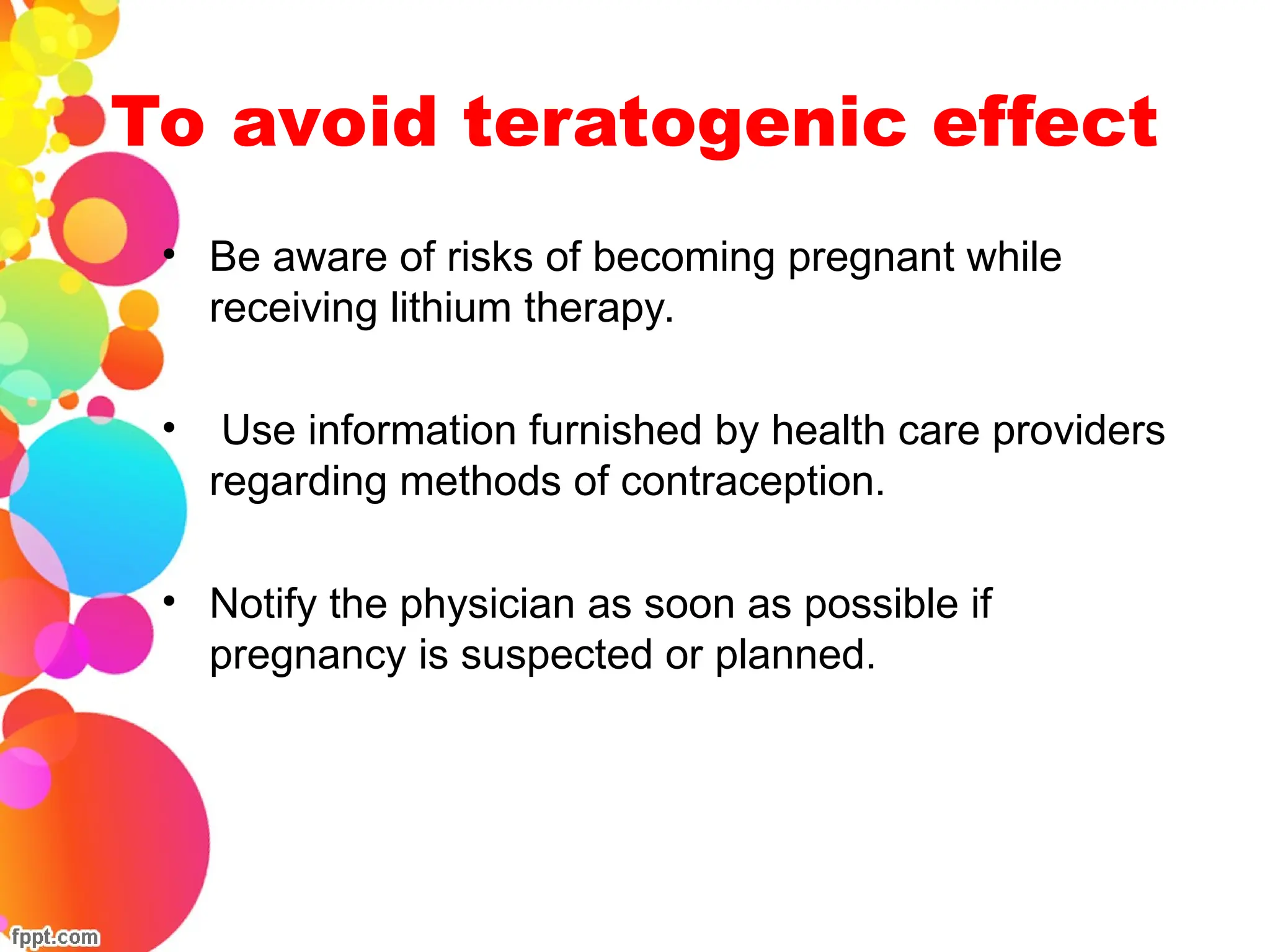 To avoid teratogenic effect
• Be aware of risks of becoming pregnant while
receiving lithium therapy.
• Use information furnished by health care providers
regarding methods of contraception.
• Notify the physician as soon as possible if
pregnancy is suspected or planned.
 