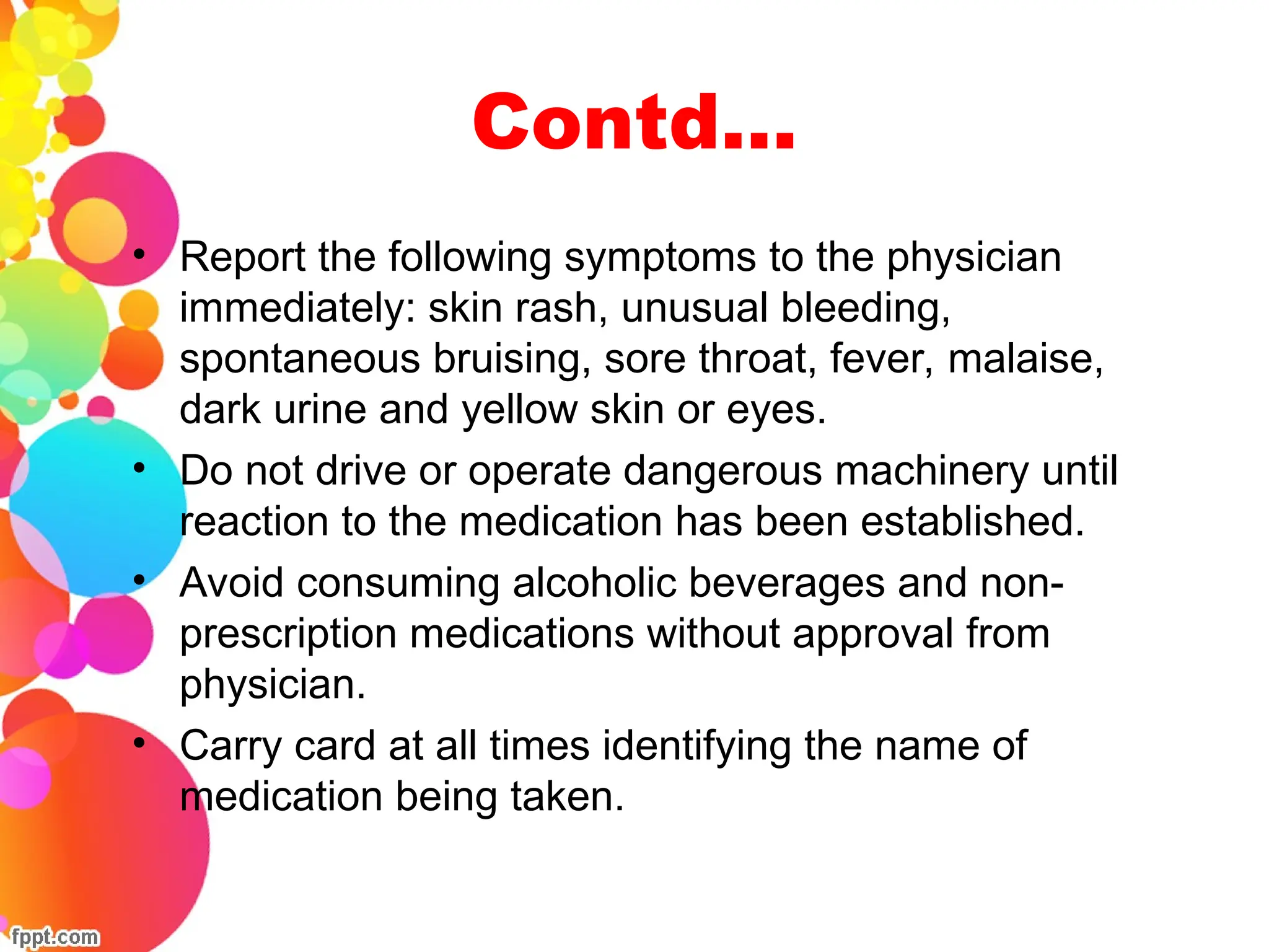 Contd…
• Report the following symptoms to the physician
immediately: skin rash, unusual bleeding,
spontaneous bruising, sore throat, fever, malaise,
dark urine and yellow skin or eyes.
• Do not drive or operate dangerous machinery until
reaction to the medication has been established.
• Avoid consuming alcoholic beverages and non-
prescription medications without approval from
physician.
• Carry card at all times identifying the name of
medication being taken.
 