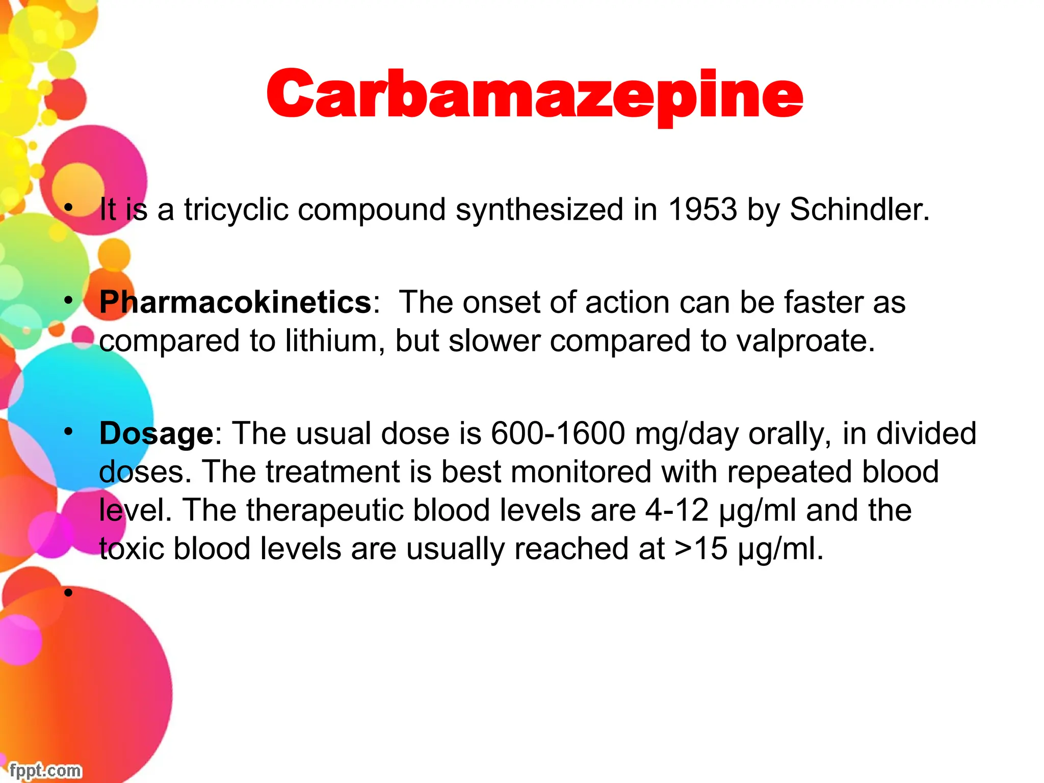 Carbamazepine
• It is a tricyclic compound synthesized in 1953 by Schindler.
• Pharmacokinetics: The onset of action can be faster as
compared to lithium, but slower compared to valproate.
• Dosage: The usual dose is 600-1600 mg/day orally, in divided
doses. The treatment is best monitored with repeated blood
level. The therapeutic blood levels are 4-12 μg/ml and the
toxic blood levels are usually reached at >15 μg/ml.
•
 