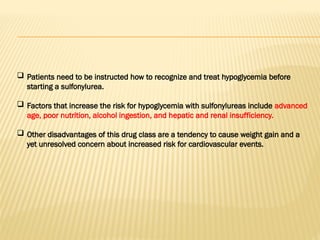  Patients need to be instructed how to recognize and treat hypoglycemia before
starting a sulfonylurea.
 Factors that increase the risk for hypoglycemia with sulfonylureas include advanced
age, poor nutrition, alcohol ingestion, and hepatic and renal insufficiency.
 Other disadvantages of this drug class are a tendency to cause weight gain and a
yet unresolved concern about increased risk for cardiovascular events.
 
