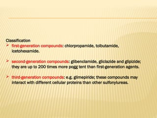 Classification
 first-generation compounds: chlorpropamide, tolbutamide,
icetohexamide.
 second-generation compounds: glibenclamide, gliclazide and glipizide;
they are up to 200 times more pogg tent than first-generation agents.
 third-generation compounds: e.g. glimepiride; these compounds may
interact with different cellular proteins than other sulfonylureas.
 