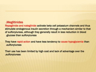 Meglitinides
.
Repaglinide and nateglinide activate beta cell potassium channels and thus
stimulate endogenous insulin secretion through a mechanism similar to that
of sulfonylureas, although they generally result in less reduction in blood
glucose than sulfonylureas
.
They have rapid action and have less tendency to cause hypoglycemia than
sulfonylureas
.
Their use has been limited by high cost and lack of advantage over the
sulfonylureas
.
 