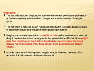 Pioglitazone.
 The thiazolidinedione, pioglitazone, activates the nuclear peroxisome proliferator-
activated receptor-γ, which leads to changes in transcription rates of multiple
genes.
 The net effect is reduced insulin resistance, resulting in increased glucose uptake
in peripheral tissues and reduced hepatic glucose production.
 Pioglitazone typically lowers HbA1c by 0.5% to 1.4% and is available as a low-cost
drug. It carries a low risk of hypoglycemia, but potential side effects include weight
gain, fluid retention and heart failure, hepatoxicity, concerns about increased
fracture risk in the setting of low bone density, and a potential link to bladder
cancer.
 Another member of this drug class, rosiglitazone, is little used because of its
potential link to increased cardiovascular events.
 