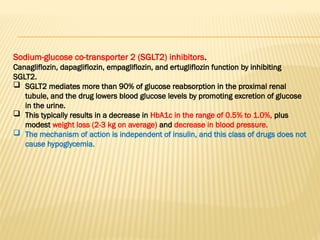 Sodium-glucose co-transporter 2 (SGLT2) inhibitors.
Canagliflozin, dapagliflozin, empagliflozin, and ertugliflozin function by inhibiting
SGLT2.
 SGLT2 mediates more than 90% of glucose reabsorption in the proximal renal
tubule, and the drug lowers blood glucose levels by promoting excretion of glucose
in the urine.
 This typically results in a decrease in HbA1c in the range of 0.5% to 1.0%, plus
modest weight loss (2-3 kg on average) and decrease in blood pressure.
 The mechanism of action is independent of insulin, and this class of drugs does not
cause hypoglycemia.
 