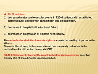  SGLT2 inhibitors
1) decreased major cardiovascular events in T2DM patients with established
cardiovascular disease with canagliflozin and empagliflozin.
2) decreases in hospitalization for heart failure.
3) decreases in progression of diabetic nephropathy.
The mechanism by which they lower blood glucose exploits the handling of glucose in the
kidneys.
Glucose is filtered freely in the glomerulus and then completely reabsorbed in the
proximal tubules with sodium (mainly via SGLT2)
SGLT2 inhibitors act by lowering the renal threshold for glucose excretion, such that
typically 25% of filtered glucose is not reabsorbed.
 