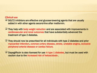 Clinical use
 SGLT2 inhibitors are effective oral glucose-lowering agents that are usually
added in with other agents second-line after metformin.
 They help with body weight reduction and are associated with improvements in
cardiovascular and renal outcomes that have substantially advanced the
treatment of type 2 diabetes.
 They should now be prescribed for all individuals with type 2 diabetes and prior
myocardial infarction, coronary artery disease, stroke, unstable angina, occlusive
peripheral arterial disease or cardiac failure.
 Dapagliflozin is also licensed for use in type 1 diabetes, but must be used with
caution due to the increased risk of ketoacidosis .
 