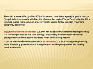 The main adverse effect (in 5%–10% of those who take these agents) is genital mycotic
(fungal) infections usually with Candida albicans, i.e. vaginal ‘thrush’ and balanitis. Urine
infection is also more common and, very rarely, severe genital infection (Fournier’s
gangrene,) can occur.
Euglycaemic diabetic ketoacidosis (i.e. DKA not associated with marked hyperglycaemia)
is a rare complication of this class of drugs, presumably driven by reduced insulin :
glucagon ratio and consequent increased levels of circulating ketones.
It can be minimised by education about ‘sick day rules’, i.e. interrupting therapy during
acute illness (e.g. gastrointestinal or respiratory), avoiding dehydration and seeking
medical attention.
 