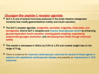 Glucagon-like peptide-1 receptor agonists
.
 GLP-1 is one of several hormones produced in the small intestine (designated
incretins) that modify gastrointestinal motility and insulin secretion.
 The GLP-1 receptor agonists, dulaglutide, exenatide, liraglutide, lixisenatide, and
semaglutide, bind to GLP-1 receptors and improve blood glucose control by enhancing
glucose-dependent insulin secretion, slowing gastric emptying, suppressing
postprandial glucagon production, and decreasing food intake through enhanced
satiety.
 This results in decreases in HbA1c by 0.5% to 1.5% and modest weight loss (in the
range of 3 kg).
 There is evidence for improved cardiovascular outcomes for several of these agents in
patients with established cardiovascular disease and possibly an improvement in CKD
outcomes.
 
