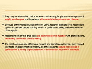  They may be a favorable choice as a second-line drug for glycemia management if
weight loss is a goal and in patients with established cardiovascular disease.
 Because of their relatively high efficacy, GLP-1 receptor agonists are a reasonable
option to consider before starting insulin in patients not adequately controlled on
other agents.
 Most members of this drug class are administered via injection with prefilled pens,
twice daily, once daily, or once weekly
 The most common side effects are nausea and sometimes diarrhea, likely related
to effects on gastrointestinal motility, and these agents should not be used in
patients with a history of pancreatitis or in combination with DPP-4 inhibitors.
 