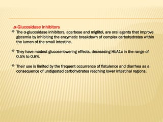 α-Glucosidase inhibitors
.
 The α-glucosidase inhibitors, acarbose and miglitol, are oral agents that improve
glycemia by inhibiting the enzymatic breakdown of complex carbohydrates within
the lumen of the small intestine.
 They have modest glucose-lowering effects, decreasing HbA1c in the range of
0.5% to 0.8%.
 Their use is limited by the frequent occurrence of flatulence and diarrhea as a
consequence of undigested carbohydrates reaching lower intestinal regions.
 