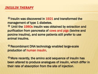 INSULIN THERAPY
Insulin was discovered in 1921 and transformed the
management of type 1 diabetes.
 Until the 1980s insulin was obtained by extraction and
purification from pancreata of cows and pigs (bovine and
porcine insulins), and some patients still prefer to use
animal insulins.
Recombinant DNA technology enabled large-scale
production of human insulin.
More recently, the amino acid sequence of insulin has
been altered to produce analogues of insulin, which differ in
their rate of absorption from the site of injection.
 