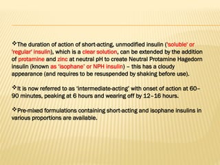The duration of action of short-acting, unmodified insulin ('soluble' or
'regular' insulin), which is a clear solution, can be extended by the addition
of protamine and zinc at neutral pH to create Neutral Protamine Hagedorn
insulin (known as ‘isophane’ or NPH insulin) – this has a cloudy
appearance (and requires to be resuspended by shaking before use).
It is now referred to as ‘intermediate-acting’ with onset of action at 60–
90 minutes, peaking at 6 hours and wearing off by 12–16 hours.
Pre-mixed formulations containing short-acting and isophane insulins in
various proportions are available.
 