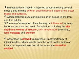 In most patients, insulin is injected subcutaneously several
times a day into the anterior abdominal wall, upper arms, outer
thighs and buttocks.
 Accidental intramuscular injection often occurs in children
and thin adults.
The rate of absorption of insulin may be influenced by many
factors other than the insulin formulation, including the site,
depth and volume of injection, skin temperature (warming),
local massage and exercise.
 Absorption is delayed from areas of lipohypertrophy at
injection sites , which results from the local trophic action of
insulin, so repeated injection at the same site should be
avoided.
 