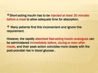 Short-acting insulin has to be injected at least 30 minutes
before a meal to allow adequate time for absorption.
 Many patients find this inconvenient and ignore this
requirement.
However, the rapidly absorbed fast-acting insulin analogues can
be administered immediately before, during or even after
meals, and their peak action coincides more closely with the
post-prandial rise in blood glucose .
 