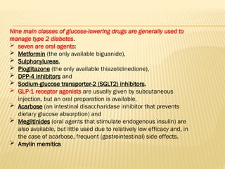 Nine main classes of glucose-lowering drugs are generally used to
manage type 2 diabetes.
 seven are oral agents:
 Metformin (the only available biguanide),
 Sulphonylureas,
 Pioglitazone (the only available thiazolidinedione),
 DPP-4 inhibitors and
 Sodium-glucose transporter-2 (SGLT2) inhibitors.
 GLP-1 receptor agonists are usually given by subcutaneous
injection, but an oral preparation is available.
 Acarbose (an intestinal disaccharidase inhibitor that prevents
dietary glucose absorption) and
 Meglitinides (oral agents that stimulate endogenous insulin) are
also available, but little used due to relatively low efficacy and, in
the case of acarbose, frequent (gastrointestinal) side effects.
 Amylin memitics
 