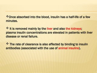 Once absorbed into the blood, insulin has a half-life of a few
minutes.
 It is removed mainly by the liver and also the kidneys;
plasma insulin concentrations are elevated in patients with liver
disease or renal failure.
 The rate of clearance is also affected by binding to insulin
antibodies (associated with the use of animal insulins).
 