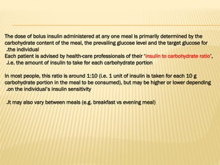 The dose of bolus insulin administered at any one meal is primarily determined by the
carbohydrate content of the meal, the prevailing glucose level and the target glucose for
the individual
.
Each patient is advised by health-care professionals of their ‘insulin to carbohydrate ratio’,
i.e. the amount of insulin to take for each carbohydrate portion
.
In most people, this ratio is around 1:10 (i.e. 1 unit of insulin is taken for each 10 g
carbohydrate portion in the meal to be consumed), but may be higher or lower depending
on the individual’s insulin sensitivity
.
It may also vary between meals (e.g. breakfast vs evening meal)
.
 