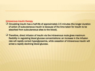 Intravenous insulin therapy
 Circulating insulin has a half-life of approximately 2.5 minutes (the longer duration
of action of subcutaneous insulin is because of the time taken for insulin to be
absorbed from subcutaneous sites to the blood).
 Therefore, direct infusion of insulin via the intravenous route gives maximum
flexibility in regulating blood glucose concentrations: an increase in the infusion
rate will rapidly correct hyperglycaemia, while cessation of intravenous insulin will
arrest a rapidly declining blood glucose.
 