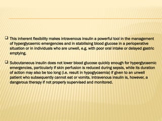 This inherent flexibility makes intravenous insulin a powerful tool in the management
of hyperglycaemic emergencies and in stabilising blood glucose in a perioperative
situation or in individuals who are unwell, e.g. with poor oral intake or delayed gastric
emptying.
 Subcutaneous insulin does not lower blood glucose quickly enough for hyperglycaemic
emergencies, particularly if skin perfusion is reduced during sepsis, while its duration
of action may also be too long (i.e. result in hypoglycaemia) if given to an unwell
patient who subsequently cannot eat or vomits. Intravenous insulin is, however, a
dangerous therapy if not properly supervised and monitored.
 