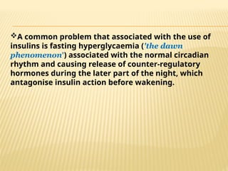 A common problem that associated with the use of
insulins is fasting hyperglycaemia ('the dawn
phenomenon') associated with the normal circadian
rhythm and causing release of counter-regulatory
hormones during the later part of the night, which
antagonise insulin action before wakening.
 