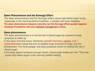 Dawn Phenomenon and the Somogyi Effect
The dawn phenomenon and the Somogyi effect cause high blood sugar levels,
especially in the morning before breakfast, in people who have diabetes
.
The dawn phenomenon happens naturally, but the Somogyi effect usually happens
because of problems with your diabetes management routine
.
Dawn phenomenon
The dawn phenomenon is a normal rise in blood sugar as a person's body
prepares to wake up
.
•
In the early morning hours, hormones (growth hormone, cortisol, and
catecholamines) cause the liver to release large amounts of sugar into the
bloodstream. For most people, the body produces insulin to control the rise in
blood sugar
.
•
If the body doesn't produce enough insulin, blood sugar levels can rise. This may
cause high blood sugar in the morning (before eating)
.
.
 