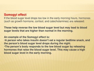 Somogyi effect
If the blood sugar level drops too low in the early morning hours, hormones
(such as growth hormone, cortisol, and catecholamines) are released.
These help reverse the low blood sugar level but may lead to blood
sugar levels that are higher than normal in the morning.
An example of the Somogyi effect is:
•A person who takes insulin doesn't eat a regular bedtime snack, and
the person's blood sugar level drops during the night.
•The person's body responds to the low blood sugar by releasing
hormones that raise the blood sugar level. This may cause a high
blood sugar level in the early morning.
 