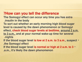 How can you tell the difference
?
The Somogyi effect can occur any time you has extra
insulin in the body
.
To sort out whether an early morning high blood sugar
level is caused by the dawn phenomenon or Somogyi
effect, check blood sugar levels at bedtime, around 2 a.m.
to 3 a.m., and at your normal wake-up time for several
nights
.
•
If the blood sugar level is low at 2 a.m. to 3 a.m., suspect
the Somogyi effect
.
•
If the blood sugar level is normal or high at 2 a.m. to 3
a.m., it's likely the dawn phenomenon
.
 