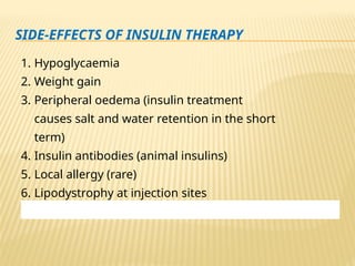 SIDE-EFFECTS OF INSULIN THERAPY
1. Hypoglycaemia
2. Weight gain
3. Peripheral oedema (insulin treatment
causes salt and water retention in the short
term)
4. Insulin antibodies (animal insulins)
5. Local allergy (rare)
6. Lipodystrophy at injection sites
 