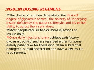 INSULIN DOSING REGIMENS
The choice of regimen depends on the desired
degree of glycaemic control, the severity of underlying
insulin deficiency, the patient's lifestyle, and his or her
ability to adjust the insulin dose.
Most people require two or more injections of
insulin daily.
Once-daily injections rarely achieve satisfactory
glycaemic control and are reserved either for some
elderly patients or for those who retain substantial
endogenous insulin secretion and have a low insulin
requirement.
 