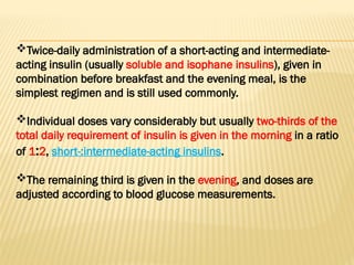 Twice-daily administration of a short-acting and intermediate-
acting insulin (usually soluble and isophane insulins), given in
combination before breakfast and the evening meal, is the
simplest regimen and is still used commonly.
Individual doses vary considerably but usually two-thirds of the
total daily requirement of insulin is given in the morning in a ratio
of 1:2, short-:intermediate-acting insulins.
The remaining third is given in the evening, and doses are
adjusted according to blood glucose measurements.
 