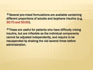 Several pre-mixed formulations are available containing
different proportions of soluble and isophane insulins (e.g.
30:70 and 50:50).
These are useful for patients who have difficulty mixing
insulins, but are inflexible as the individual components
cannot be adjusted independently, and require to be
resuspended by shaking the vial several times before
administration.
 