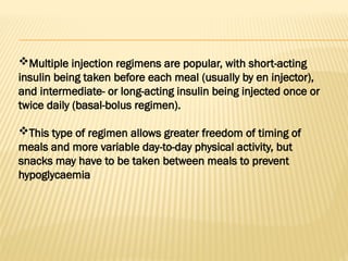 Multiple injection regimens are popular, with short-acting
insulin being taken before each meal (usually by en injector),
and intermediate- or long-acting insulin being injected once or
twice daily (basal-bolus regimen).
This type of regimen allows greater freedom of timing of
meals and more variable day-to-day physical activity, but
snacks may have to be taken between meals to prevent
hypoglycaemia
 