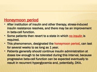 Honeymoon period
• After institution of insulin and other therapy, stress-induced
insulin resistance resolves, and there may be an improvement
in beta-cell function.
• Some patients then revert to a state in which no insulin is
required.
• This phenomenon, designated the honeymoon period, can last
for several weeks to as long as 1 year.
• Patients generally should continue insulin administration at
doses low enough to be tolerated during this interval, because
progressive beta-cell function can be expected eventually to
result in recurrent hyperglycemia and, potentially, DKA.
 