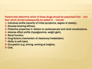 Factors that determine which of these drugs should be prescribed first – and
then which should subsequently be added in – include:
1- Individual profile (severity of initial symptoms, degree of obesity) .
2- Glucose-lowering efficacy.
3- Protective properties in relation to cardiovascular and renal complications.
4- Adverse effect profile (hypoglycemia, weight gain).
5- Renal function.
6- Drug factors (mechanism of clearance/metabolism).
7- Ability to self-inject.
8- Occupation (e.g. driving, working at heights).
9- Cost.
 