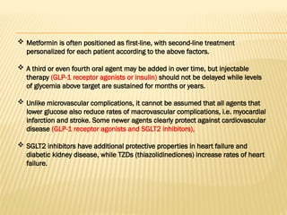  Metformin is often positioned as first-line, with second-line treatment
personalized for each patient according to the above factors.
 A third or even fourth oral agent may be added in over time, but injectable
therapy (GLP-1 receptor agonists or insulin) should not be delayed while levels
of glycemia above target are sustained for months or years.
 Unlike microvascular complications, it cannot be assumed that all agents that
lower glucose also reduce rates of macrovascular complications, i.e. myocardial
infarction and stroke. Some newer agents clearly protect against cardiovascular
disease (GLP-1 receptor agonists and SGLT2 inhibitors),
 SGLT2 inhibitors have additional protective properties in heart failure and
diabetic kidney disease, while TZDs (thiazolidinediones) increase rates of heart
failure.
 