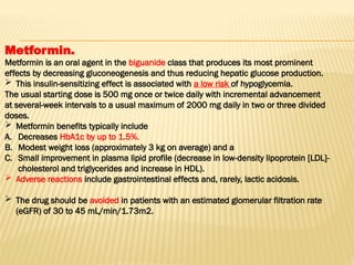 Metformin.
Metformin is an oral agent in the biguanide class that produces its most prominent
effects by decreasing gluconeogenesis and thus reducing hepatic glucose production.
 This insulin-sensitizing effect is associated with a low risk of hypoglycemia.
The usual starting dose is 500 mg once or twice daily with incremental advancement
at several-week intervals to a usual maximum of 2000 mg daily in two or three divided
doses.
 Metformin benefits typically include
A. Decreases HbA1c by up to 1.5%.
B. Modest weight loss (approximately 3 kg on average) and a
C. Small improvement in plasma lipid profile (decrease in low-density lipoprotein [LDL]-
cholesterol and triglycerides and increase in HDL).
 Adverse reactions include gastrointestinal effects and, rarely, lactic acidosis.
 The drug should be avoided in patients with an estimated glomerular filtration rate
(eGFR) of 30 to 45 mL/min/1.73m2.
 