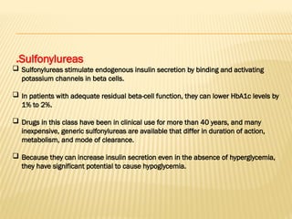 Sulfonylureas
.
 Sulfonylureas stimulate endogenous insulin secretion by binding and activating
potassium channels in beta cells.
 In patients with adequate residual beta-cell function, they can lower HbA1c levels by
1% to 2%.
 Drugs in this class have been in clinical use for more than 40 years, and many
inexpensive, generic sulfonylureas are available that differ in duration of action,
metabolism, and mode of clearance.
 Because they can increase insulin secretion even in the absence of hyperglycemia,
they have significant potential to cause hypoglycemia.
 