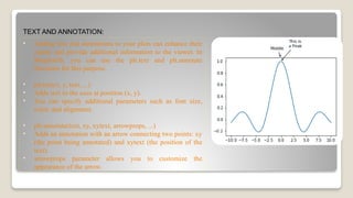 TEXT AND ANNOTATION:
• Adding text and annotations to your plots can enhance their
clarity and provide additional information to the viewer. In
Matplotlib, you can use the plt.text and plt.annotate
functions for this purpose.
• plt.text(x, y, text, ...)
• Adds text to the axes at position (x, y).
• You can specify additional parameters such as font size,
color, and alignment.
• plt.annotate(text, xy, xytext, arrowprops, ...)
• Adds an annotation with an arrow connecting two points: xy
(the point being annotated) and xytext (the position of the
text).
• arrowprops parameter allows you to customize the
appearance of the arrow.
 
