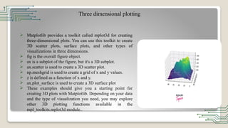 Three dimensional plotting
 Matplotlib provides a toolkit called mplot3d for creating
three-dimensional plots. You can use this toolkit to create
3D scatter plots, surface plots, and other types of
visualizations in three dimensions.
 fig is the overall figure object.
 ax is a subplot of the figure, but it's a 3D subplot.
 ax.scatter is used to create a 3D scatter plot.
 np.meshgrid is used to create a grid of x and y values.
 z is defined as a function of x and y.
 ax.plot_surface is used to create a 3D surface plot
 These examples should give you a starting point for
creating 3D plots with Matplotlib. Depending on your data
and the type of visualization you need, you may explore
other 3D plotting functions available in the
mpl_toolkits.mplot3d module..
 