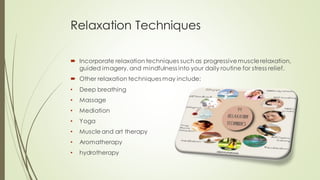 Relaxation Techniques
 Incorporate relaxation techniques such as progressivemusclerelaxation,
guided imagery, and mindfulness into your daily routine for stress relief.
 Other relaxation techniques may include:
• Deep breathing
• Massage
• Mediation
• Yoga
• Muscle and art therapy
• Aromatherapy
• hydrotherapy
 