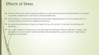 Effects of Stress
 Chronic stress can have negative effects on both physical and mental health. It can lead
to anxiety, depression, and various physical ailments.
 Stress affects us both physicallyand emotionally, Depending on how we deal with it, it
can be either a positive or negative influence.
 As a positive influences, stress can help moveus to action. It can be stimulating and
exciting.
 As a new negative influences,it can be lead to feeling of distrust, rejection, anger, and
depression. It can lead to health problem like headaches, upset stomach, high blood
pressure, and strokes.
 